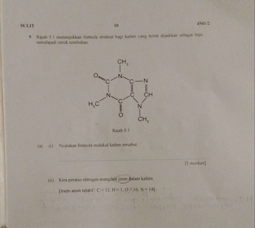 SULIT 10 4541/2
5 Rajah 5. 1 menunjukkan formula struktur bagı kafein yang boleh dijadıkan sebagai baja
semulajadí untuk tumbuhan
Rajah 5 1
(a) (1) Nyatakan formula molekul kafein tersebut.
_
[1 markah]
(ii) Kira peratus nitrogen mengikut jisim đalam kafein.
[Jisim atom relatif C=12;H=1;O=16;N=14]