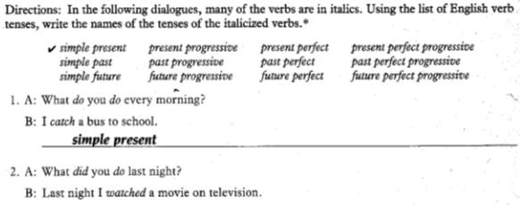 Directions: In the following dialogues, many of the verbs are in italics. Using the list of English verb
tenses, write the names of the tenses of the italicized verbs.*
simple present present progressive present perfect present perfect progressive
simple past past progressive past perfect past perfect progressive
simple future future progressive future perfect future perfect progressive
1. A: What do you do every morning?
B: I catch a bus to school.
simple present
2. A: What did you do last night?
B: Last night I watched a movie on television.