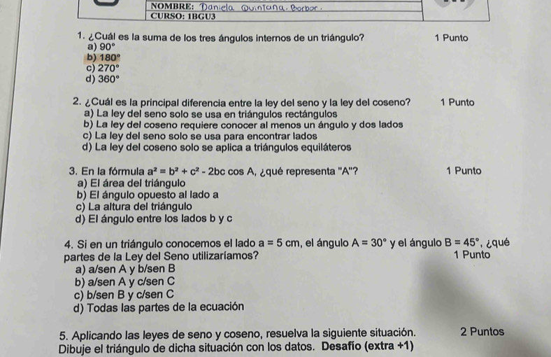 NOMBRE: Daniela Qomtaña Borber
CURSO: 1BGU3
1. ¿Cuál es la suma de los tres ángulos internos de un triángulo? 1 Punto
a) 90°
b) 180°
c) 270°
d) 360°
2. ¿Cuál es la principal diferencia entre la ley del seno y la ley del coseno? 1 Punto
a) La ley del seno solo se usa en triángulos rectángulos
b) La ley del coseno requiere conocer al menos un ángulo y dos lados
c) La ley del seno solo se usa para encontrar lados
d) La ley del coseno solo se aplica a triángulos equiláteros
3. En la fórmula a^2=b^2+c^2-2bc cos A equé representa '' A ''? 1 Punto
a) El área del triángulo
b) El ángulo opuesto al lado a
c) La altura del triángulo
d) El ángulo entre los lados b y c
4. Si en un triángulo conocemos el lado a=5cm , el ángulo A=30° y el ángulo B=45°
partes de la Ley del Seno utilizaríamos? 1 Punto
a) a/sen A y b/sen B
b) a/sen A y c/sen C
c) b/sen B y c/sen C
d) Todas las partes de la ecuación
5. Aplicando las leyes de seno y coseno, resuelva la siguiente situación. 2 Puntos
Dibuje el triángulo de dicha situación con los datos. Desafío (extra +1)