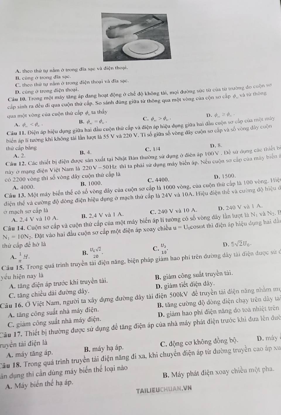 A. theo thứ tự nằm ở trong đĩa sạc và điện thoại.
B. cùng ở trong đĩa sạc.
C. theo thứ tự nằm ở trong điện thoại và đĩa sạc.
D. cùng ở trong điện thoại.
Câu 10. Trong một máy tăng áp đang hoạt động ở chế độ không tải, mọi đường sức từ của từ trường do cuộn sơ
cấp sinh ra đều đi qua cuộn thứ cấp. So sánh đúng giữa từ thông qua một vòng của cộn sơ cấp φ và từ thông
qua một vòng của cuộn thứ cấp ợ ta thấy
D. phi _n≥ phi _n.
A. phi _n
B. phi _ac=phi _ac.
C. phi _π >phi _π .
Câu 11. Điện áp hiệu dụng giữa hai đầu cuộn thứ cấp và điện áp hiệu dụng giữa hai đầu cuộn sơ cấp của một máy
biển áp lí tướng khi không tải lần lượt là 55 V và 220 V. Tỉ số giữa số vòng đây cuộn sơ cấp và số vòng dây cuộn
thứ cấp bằng
B. 4. C. 1/4 D. 8.
A. 2.
Câu 12. Các thiết bị điện được sản xuất tại Nhật Bản thường sử dụng ở điên áp 100V . Để sử dụng các thiết bị
này ở mạng điện Việt Nam là 220V-50Hz thì ta phải sử dụng máy biển áp. Nếu cuộn sơ cấp của máy biến á
có 2200 vòng thì số vòng dây cuộn thứ cấp là
A. 4000. B. 1000. C. 4400. D. 1500.
Câu 13. Một máy biến thể có số vòng dây của cuộn sơ cấp là 1000 vòng, của cuộn thứ cấp là 100 vòng. Hiệt
điện thể và cường độ dòng điện hiệu dụng ở mạch thứ cấp là 24V và 10A. Hiệu điện thế và cường độ hiệu de
ở mạch sơ cấp là
A. 2,4 V và 10 A. B. 2,4 V và 1 A. C. 240 V và 10 A. D. 240 V và 1 A.
Câu 14. Cuộn sơ cấp và cuộn thứ cấp của một máy biến áp lí tưởng có số vòng dây lần lượt là N_1 và N_2 B
N_1=10N_2. Đặt vào hai đầu cuộn sơ cấp một điện áp xoay chiều u=L Vcosot thì điện áp hiệu dụng hai dầu
thứ cấp đề hỡ là D. 5sqrt(2)U_0.
A.  1/π  H.
B. beginarrayr U_csqrt(2) 20endarray .
C. beginarrayr U_0 10^(·)endarray
Câu 15. Trong quá trình truyền tải điện năng, biện pháp giảm hao phí trên dường dây tải điện được sử ở
yếu hiện nay là B. giảm công suất truyền tài.
A. tăng điện áp trước khi truyền tải.
C. tăng chiều dài đường dây. D. giảm tiết diện dây.
Câu 16. Ở Việt Nam, người ta xây dựng đường dây tải điện 500kV đề truyền tài điện năng nhằm mụ
A. tăng công suất nhà máy điện.  B. tăng cường độ dòng diện chạy trên dây tảái
C. giảm công suất nhà máy điện. D. giảm hao phí điện năng do toà nhiệt trên
Câu 17. Thiết bị thường được sử dụng để tăng điện áp của nhà máy phát điện trước khi đưa lên dườ
ruyền tài điện là C. động cơ không đồng bộ. D. máy
A. máy tăng áp. B. máy hạ áp.
Câu 18. Trong quá trình truyền tải điện năng đi xa, khi chuyển điện áp từ đường truyền cao áp xu
dân dụng thi cần dùng máy biến thế loại nào
A. Máy biển thể hạ áp.  B. Máy phát điện xoay chiều một pha.
TAILIEUCHUAN.VN