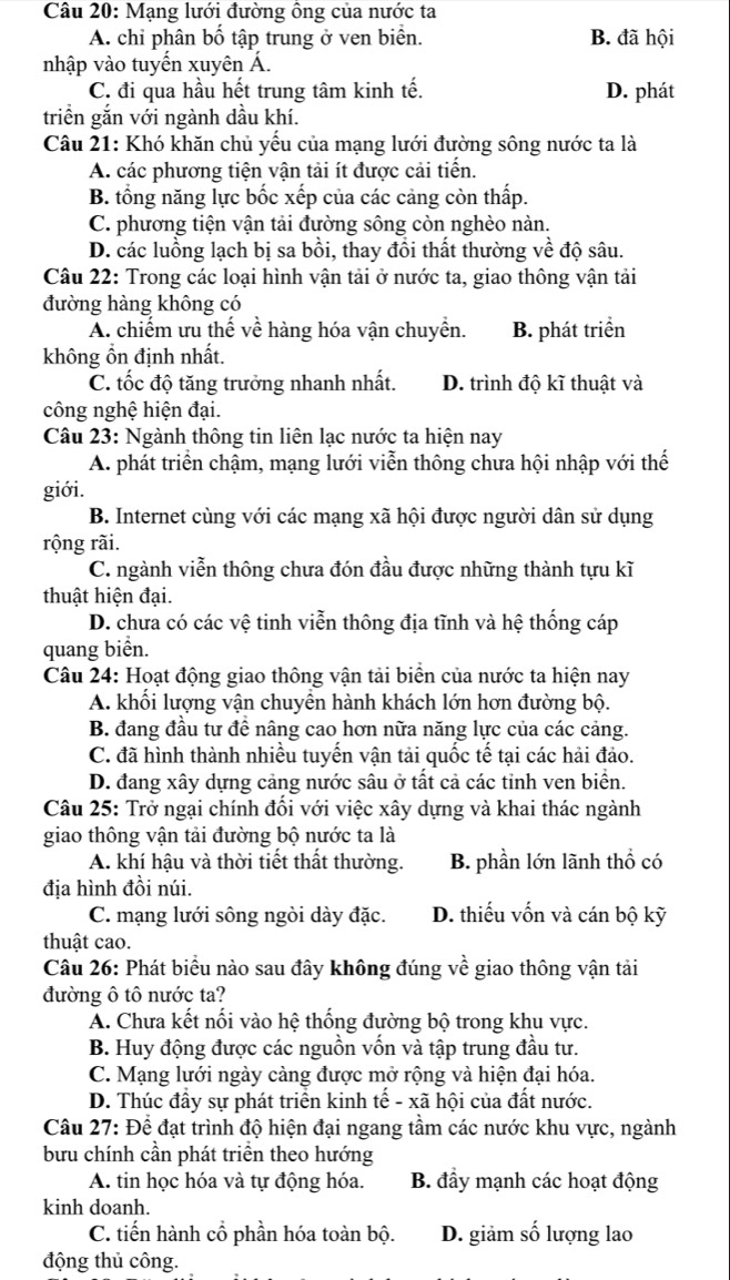 Mạng lưới đường ông của nước ta
A. chi phân bố tập trung ở ven biển. B. đã hội
nhập vào tuyến xuyên Á.
C. đi qua hầu hết trung tâm kinh tế. D. phát
triển gắn với ngành dầu khí.
Câu 21: Khó khăn chủ yếu của mạng lưới đường sông nước ta là
A. các phương tiện vận tải ít được cải tiến.
B. tổng năng lực bốc xếp của các cảng còn thấp.
C. phương tiện vận tải đường sông còn nghèo nàn.
D. các luồng lạch bị sa bồi, thay đồi thất thường về độ sâu.
Câu 22: Trong các loại hình vận tải ở nước ta, giao thông vận tải
đường hàng không có
A. chiếm ưu thế về hàng hóa vận chuyền. B. phát triển
không ổn định nhất.
C. tốc độ tăng trưởng nhanh nhất. D. trình độ kĩ thuật và
công nghệ hiện đại.
Câu 23: Ngành thông tin liên lạc nước ta hiện nay
A. phát triển chậm, mạng lưới viễn thông chưa hội nhập với thế
giới.
B. Internet cùng với các mạng xã hội được người dân sử dụng
rộng rãi.
C. ngành viễn thông chưa đón đầu được những thành tựu kĩ
thuật hiện đại.
D. chưa có các vệ tinh viễn thông địa tĩnh và hệ thống cáp
quang biển.
Câu 24: Hoạt động giao thông vận tải biển của nước ta hiện nay
A. khối lượng vận chuyên hành khách lớn hơn đường bộ.
B. đang đầu tư đề nâng cao hơn nữa năng lực của các cảng.
C. đã hình thành nhiều tuyến vận tải quốc tế tại các hải đảo.
D. đang xây dựng cảng nước sâu ở tất cả các tỉnh ven biển.
Câu 25: Trở ngại chính đối với việc xây dựng và khai thác ngành
giao thông vận tải đường bộ nước ta là
A. khí hậu và thời tiết thất thường. B. phần lớn lãnh thổ có
địa hình đồi núi.
C. mạng lưới sông ngòi dày đặc. D. thiếu vốn và cán bộ kỹ
thuật cao.
Câu 26: Phát biểu nào sau đây không đúng về giao thông vận tải
đường ô tô nước ta?
A. Chưa kết nổi vào hệ thống đường bộ trong khu vực.
B. Huy động được các nguồn vốn và tập trung đầu tư.
C. Mạng lưới ngày càng được mở rộng và hiện đại hóa.
D. Thúc đầy sự phát triển kinh tế - xã hội của đất nước.
Câu 27: Để đạt trình độ hiện đại ngang tầm các nước khu vực, ngành
bưu chính cần phát triển theo hướng
A. tin học hóa và tự động hóa. B. đầy mạnh các hoạt động
kinh doanh.
C. tiến hành cổ phần hóa toàn bộ. D. giảm số lượng lao
động thủ công.