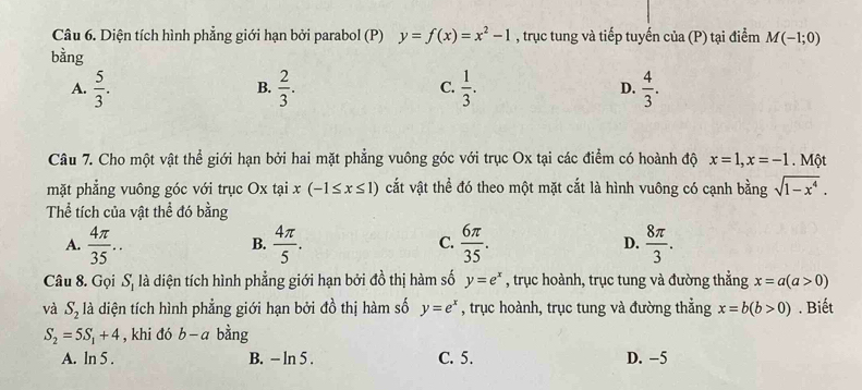 Diện tích hình phẳng giới hạn bởi parabol (P) y=f(x)=x^2-1 , trục tung và tiếp tuyến của (P) tại điểm M(-1;0)
bằng
A.  5/3 .  2/3 .  1/3 . D.  4/3 . 
B.
C.
Câu 7. Cho một vật thể giới hạn bởi hai mặt phẳng vuông góc với trục Ox tại các điểm có hoành độ x=1, x=-1.N Một
mặt phẳng vuông góc với trục Ox tại x(-1≤ x≤ 1) cắt vật thể đó theo một mặt cắt là hình vuông có cạnh bằng sqrt(1-x^4). 
Thể tích của vật thể đó bằng
A.  4π /35 ..  4π /5 .  6π /35 . D.  8π /3 . 
B.
C.
Câu 8. Gọi S_1 là diện tích hình phẳng giới hạn bởi đồ thị hàm số y=e^x , trục hoành, trục tung và đường thẳng x=a(a>0)
và S_2 là diện tích hình phẳng giới hạn bởi đồ thị hàm số y=e^x , trục hoành, trục tung và đường thẳng x=b(b>0). Biết
S_2=5S_1+4 , khi đó b-a bằng
A. ln 5 . B. - ln 5. C. 5. D. -5