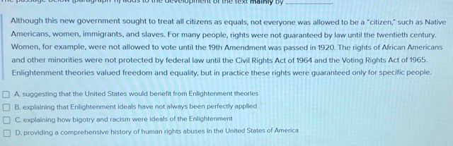 development of the text maikly By_
Although this new government sought to treat all citizens as equals, not everyone was allowed to be a "citizen," such as Native
Americans, women, immigrants, and slaves. For many people, rights were not guaranteed by law until the twentieth century.
Women, for example, were not allowed to vote until the 19th Amendment was passed in 1920. The rights of African Americans
and other minorities were not protected by federal law until the Civil Rights Act of 1964 and the Voting Rights Act of 1965.
Enlightenment theories valued freedom and equality, but in practice these rights were guaranteed only for specific people.
A. suggesting that the United States would benefit from Enlightenment theories
B. explaining that Enlightenment ideals have not always been perfectly applied
C. explaining how bigotry and racism were ideals of the Enlightenment
D. providing a comprehensive history of human rights abuses in the United States of America