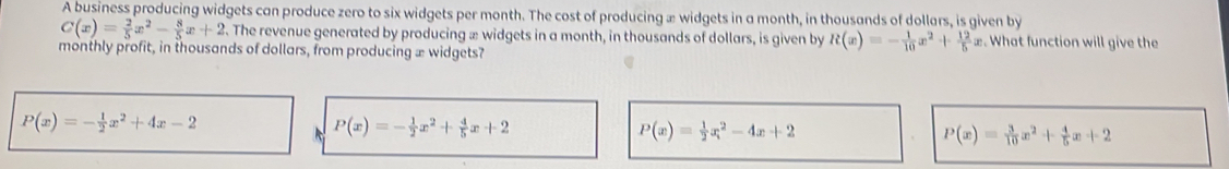 A business producing widgets can produce zero to six widgets per month. The cost of producing æ widgets in a month, in thousands of dollars, is given by
C(x)= 2/5 x^2- 8/5 x+2. The revenue generated by producing æ widgets in a month, in thousands of dollars, is given by R(x)=- 1/10 x^2+ 12/5 x. What function will give the
monthly profit, in thousands of dollars, from producing æ widgets?
P(x)=- 1/2 x^2+4x-2
P(x)=- 1/2 x^2+ 4/5 x+2
P(x)= 1/2 x^2-4x+2
P(x)= 3/10 x^2+ 4/5 x+2