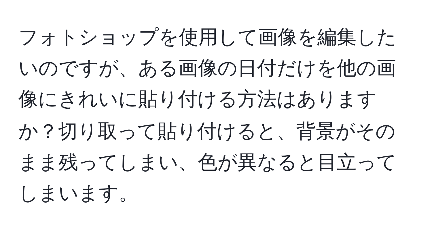 フォトショップを使用して画像を編集したいのですが、ある画像の日付だけを他の画像にきれいに貼り付ける方法はありますか？切り取って貼り付けると、背景がそのまま残ってしまい、色が異なると目立ってしまいます。