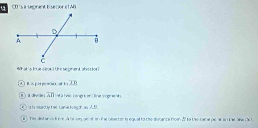 CD is a segment bisector of AB
What is true about the segment bisector?
It is perpendicular to overline AB.
) It divides overline AB into two congruent line segments.
c) It is exactly the same length as AB.
D) The distance from A to any point on the bisector is equal to the distance from B to the same point on the bisector.