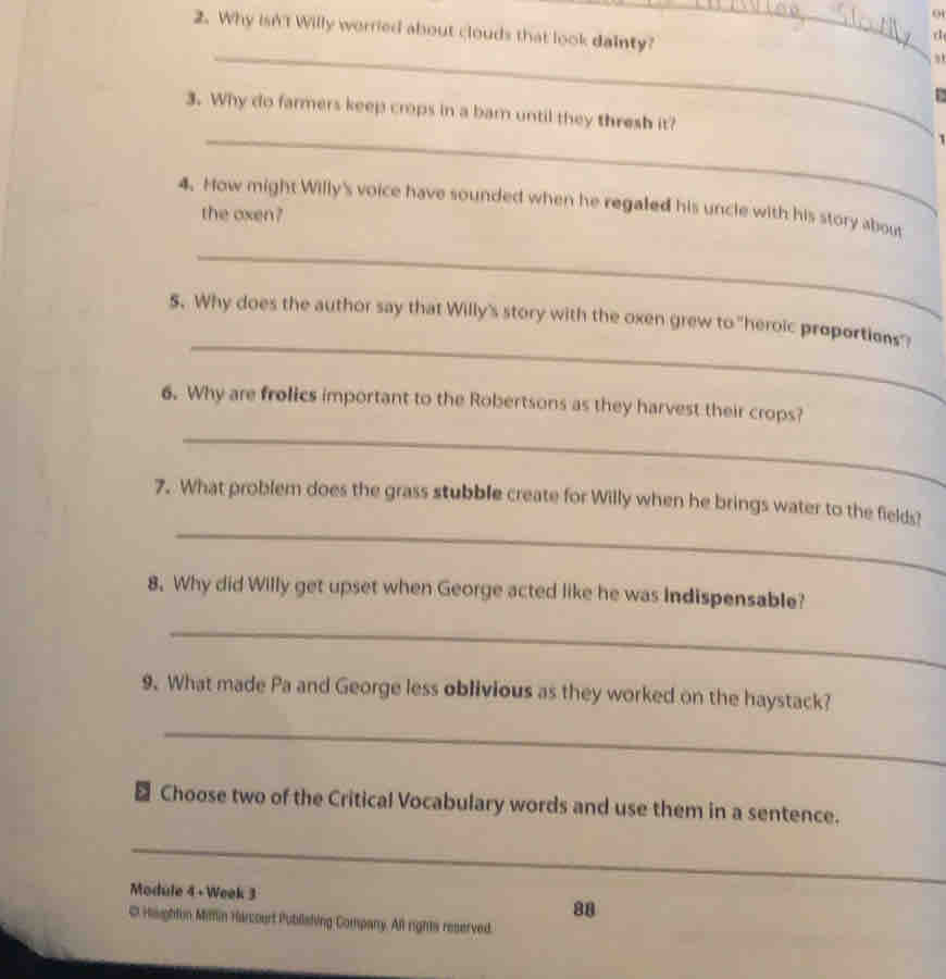 Why isn't Willy worried about clouds that look dainty? 
r1 
_ 
, 
_ 
3. Why do farmers keep crops in a bar until they thresh it? ` 
4. How might Willy's voice have sounded when he regaled his uncle with his story about 
the oxen? 
_ 
_ 
$. Why does the author say that Willy's story with the oxen grew to "heroic proportions"? 
6. Why are frolics important to the Robertsons as they harvest their crops? 
_ 
_ 
7. What problem does the grass stubble create for Willy when he brings water to the fields? 
8. Why did Willy get upset when George acted like he was Indispensable? 
_ 
9. What made Pa and George less oblivious as they worked on the haystack? 
_ 
₹ Choose two of the Critical Vocabulary words and use them in a sentence. 
_ 
Module 4 + Week 3 
88 
C Haughfin Mitfin Harcourt Publlating Company. All rights reserved.