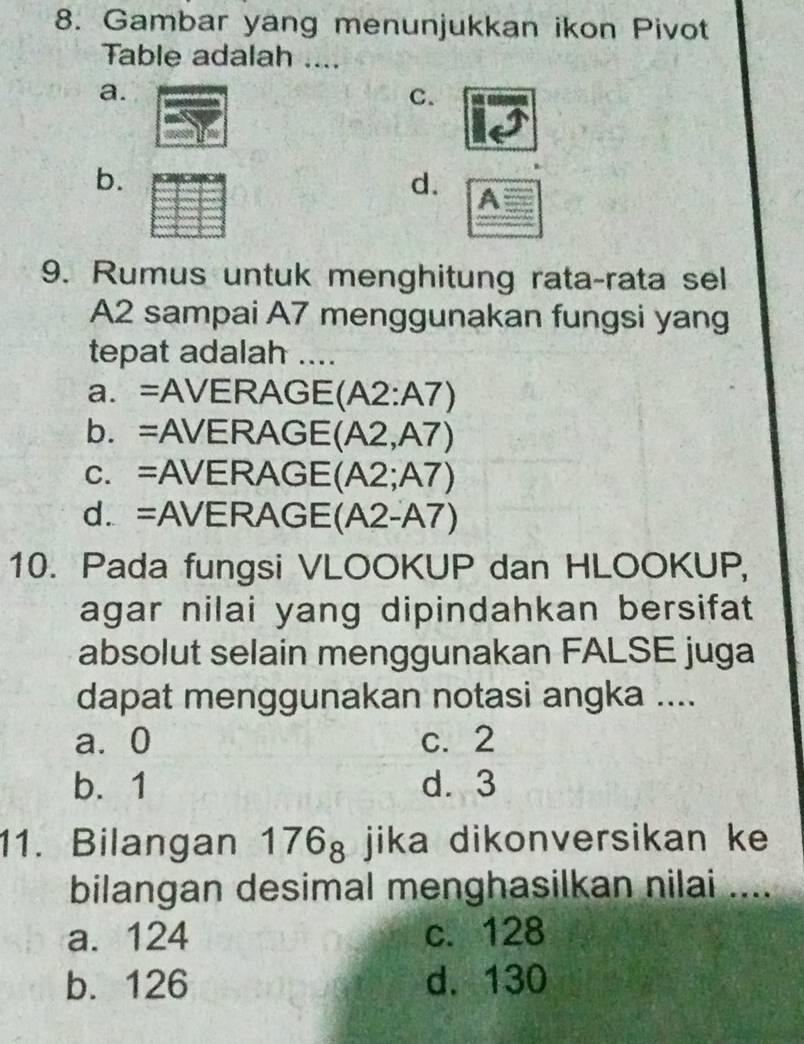 Gambar yang menunjukkan ikon Pivot
Table adalah ....
a.
C.
b.
d. A
9. Rumus untuk menghitung rata-rata sel
A2 sampai A7 menggunakan fungsi yang
tepat adalah ....
a. =AVERAGE(A2:A7)
b. =AVERAGE (A2,A7)
c. =AVERAGE (A2;A7)
d. =AVERAGE(A2-A7)
10. Pada fungsi VLOOKUP dan HLOOKUP,
agar nilai yang dipindahkan bersifat 
absolut selain menggunakan FALSE juga
dapat menggunakan notasi angka ....
a⩾ 0 c. 2
b. 1 d. 3
11. Bilangan 176_8 jika dikonversikan ke
bilangan desimal menghasilkan nilai ....
a. 124 c. 128
b. 126 d. 130