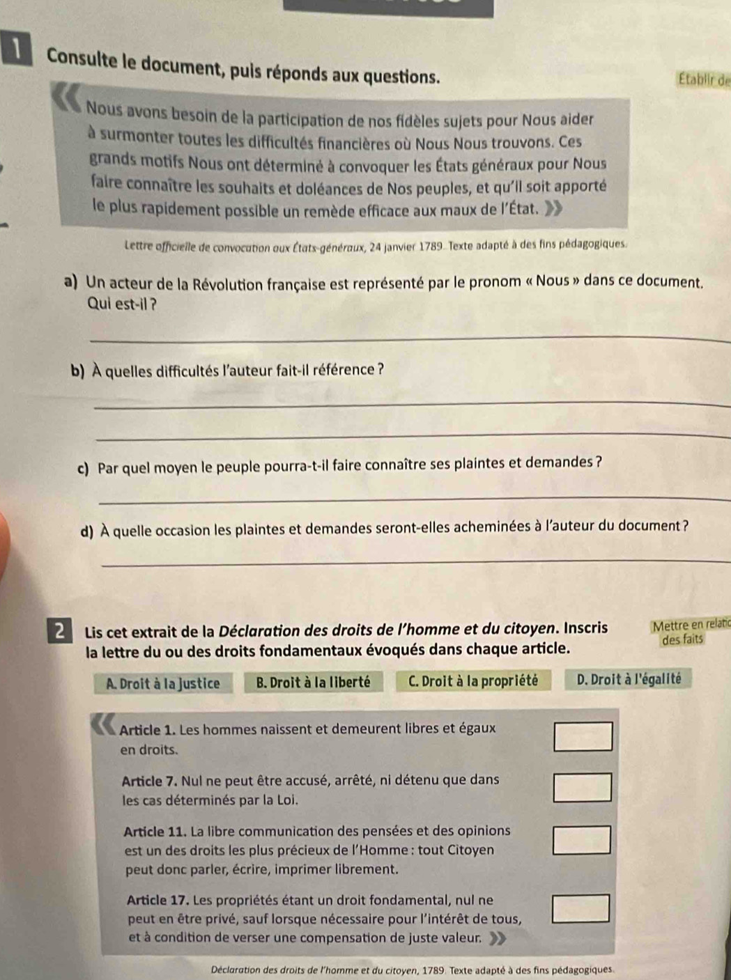 Consulte le document, puis réponds aux questions. Établir de
Nous avons besoin de la participation de nos fidèles sujets pour Nous aider
à surmonter toutes les difficultés financières où Nous Nous trouvons. Ces
grands motifs Nous ont déterminé à convoquer les États généraux pour Nous
faire connaître les souhaits et doléances de Nos peuples, et qu'il soit apporté
le plus rapidement possible un remède efficace aux maux de l'État.
Lettre officielle de convocution oux États-généraux, 24 janvier 1789. Texte adapté à des fins pédagogiques.
a) Un acteur de la Révolution française est représenté par le pronom « Nous » dans ce document.
Qui est-il ?
_
b) À quelles difficultés l'auteur fait-il référence ?
_
_
c) Par quel moyen le peuple pourra-t-il faire connaître ses plaintes et demandes?
_
d) À quelle occasion les plaintes et demandes seront-elles acheminées à l'auteur du document ?
_
2   Lis cet extrait de la Déclaration des droits de l'homme et du citoyen. Inscris Mettre en relatic
la lettre du ou des droits fondamentaux évoqués dans chaque article. des faits
A. Droit à la justice B. Droit à la liberté C. Droit à la propriété D. Droit à l'égalité
Article 1. Les hommes naissent et demeurent libres et égaux
en droits.
Article 7. Nul ne peut être accusé, arrêté, ni détenu que dans
les cas déterminés par la Loi.
Article 11. La libre communication des pensées et des opinions
est un des droits les plus précieux de l'Homme : tout Citoyen
peut donc parler, écrire, imprimer librement.
Article 17. Les propriétés étant un droit fondamental, nul ne
peut en être privé, sauf lorsque nécessaire pour l'intérêt de tous,
et à condition de verser une compensation de juste valeur.
Déclaration des droits de l'homme et du citoyen, 1789. Texte adapté à des fins pédagogiques.