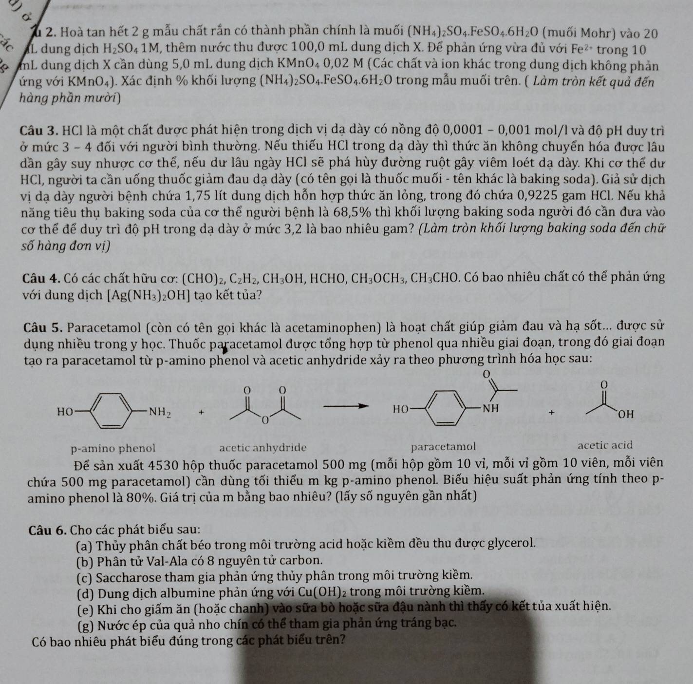 do
Su 2. Hoà tan hết 2 g mẫu chất rắn có thành phần chính là muối (NH_4)_2SO_4.FeSO_4.6H_2O (muối Mohr) vào 20
ác iL dung dịch H_2SO_41M X, thêm nước thu được 100,0 mL dung dịch X. Để phản ứng vừa đủ với Fe² trong 10
a mL dung dịch X cần dùng 5,0 mL dung dịch KMnO₄ 0,02 M (Các chất và ion khác trong dung dịch không phản
ứng với KM n □ 4). Xác định % khối lượng (NH_4)_2SO_4. .FeSO_4.6H_2O trong mẫu muối trên. ( Làm tròn kết quả đến
hàng phần mười)
Câu 3. HCl là một chất được phát hiện trong dịch vị dạ dày có nồng độ 0.0001 - 0,001 mol/l và độ pH duy trì
ở mức 3 - 4 đối với người bình thường. Nếu thiếu HCl trong dạ dày thì thức ăn không chuyển hóa được lâu
dân gây suy nhược cơ thể, nếu dư lâu ngày HCl sẽ phá hùy đường ruột gây viêm loét dạ dày. Khi cơ thể dư
HCl, người ta cần uống thuốc giảm đau dạ dày (có tên gọi là thuốc muối - tên khác là baking soda). Giả sử dịch
vị đạ dày người bệnh chứa 1,75 lít dung dịch hỗn hợp thức ăn lỏng, trong đó chứa 0,9225 gam HCl. Nếu khả
năng tiêu thụ baking soda của cơ thể người bệnh là 68,5% thì khối lượng baking soda người đó cần đưa vào
cơ thể để duy trì độ pH trong dạ dày ở mức 3,2 là bao nhiêu gam? (Làm tròn khối lượng baking soda đến chữ
số hàng đơn vị)
Câu 4. Có các chất hữu cơ: (CHO)_2,C_2H_2,CH_3OH,HCHO,CH_3OCH_3,CH_3CHO 0. Có bao nhiêu chất có thể phản ứng
với dung dịch [Ag(NH_3) _2OH] tạo kết tủa?
Câu 5. Paracetamol (còn có tên gọi khác là acetaminophen) là hoạt chất giúp giảm đau và hạ sot :... được sử
dụng nhiều trong y học. Thuốc paracetamol được tổng hợp từ phenol qua nhiều giai đoạn, trong đó giai đoạn
tạo ra paracetamol từ p-amino phenol và acetic anhydride xảy ra theo phương trình hóa học sau:
HO·
NH_2 +
+
OH
p-amino phenol acetic anhydride paracetamol acetic acid
Để sản xuất 4530 hộp thuốc paracetamol 500 mg (mỗi hộp gồm 10 vỉ, mỗi vỉ gồm 10 viên, mỗi viên
chứa 500 mg paracetamol) cần dùng tối thiếu m kg p-amino phenol. Biếu hiệu suất phản ứng tính theo p-
amino phenol là 80%. Giá trị của m bằng bao nhiêu? (lấy số nguyên gần nhất)
Câu 6. Cho các phát biểu sau:
(a) Thủy phân chất béo trong môi trường acid hoặc kiềm đều thu được glycerol.
(b) Phân tử Val-Ala có 8 nguyên tử carbon.
(c) Saccharose tham gia phản ứng thủy phân trong môi trường kiềm.
(d) Dung dịch albumine phản ứng với Cu(OH)_2 2 trong môi trường kiềm.
(e) Khi cho giấm ăn (hoặc chanh) vào sữa bò hoặc sữa đậu nành thì thấy có kết tủa xuất hiện.
(g) Nước ép của quả nho chín có thể tham gia phản ứng tráng bạc.
Có bao nhiêu phát biểu đúng trong các phát biểu trên?