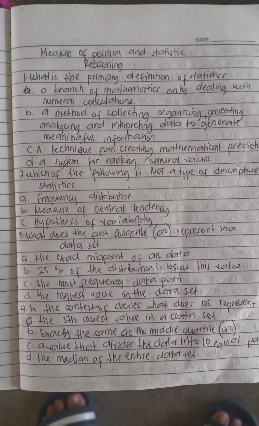Measure of postion and startistic
Reasoning
1. What is the primary definction of statishcn.a branch of mothematics only dealing with
numeral colculations.
b. a method of collecting organking, presenting
analyzng and inkprehing dona to generate
meaningful informahon
C. A technique fan creating mathemortical precict
d a system for ranking numeral values.
2 which of the following is NOT a type of descriptce
statistics.
a. Frequency dishibution
b. Measure of centrail undency
c. Hy pothesis of variability
3. what does the frt quartle (a^2) represent ina
data sif
a. the exad midpoint of all data
6. 25 % of the distbution is below this value
C. the most frequency dota point
d. the hignest vaue in the datased.
4. in the contestof drales what does os represent
a. the 5th lowest value in a dorta sef
6. Exacty the same as the middle quarhle (a^2)
C. a value that divides the dalor inito 10 equal pa
d. the median of the entre dcttaver