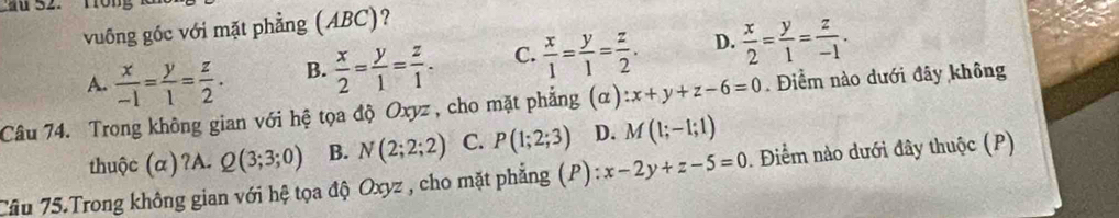 vuống gốc với mặt phẳng (ABC)?
A.  x/-1 = y/1 = z/2 . B.  x/2 = y/1 = z/1 . C.  x/1 = y/1 = z/2 . D.  x/2 = y/1 = z/-1 . 
Câu 74. Trong không gian với hệ tọa độ Oxyz , cho mặt phẳng (α) :x+y+z-6=0. Điểm nào dưới đây không
thuộc (α)?A. Q(3;3;0) B. N(2;2;2) C. P(1;2;3) D. M(1;-1;1)
Câu 75.Trong không gian với hệ tọa độ Oxyz , cho mặt phẳng (P): :x-2y+z-5=0. Điểm nào dưới đây thuộc (P)