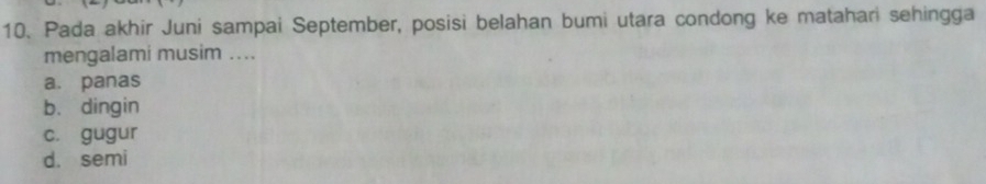 Pada akhir Juni sampai September, posisi belahan bumi utara condong ke matahari sehingga
mengalami musim ....
a. panas
b. dingin
c. gugur
d. semi