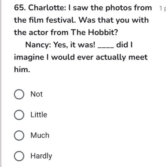 Charlotte: I saw the photos from 1 p
the film festival. Was that you with
the actor from The Hobbit?
Nancy: Yes, it was! _did l
imagine I would ever actually meet
him.
Not
Little
Much
Hardly