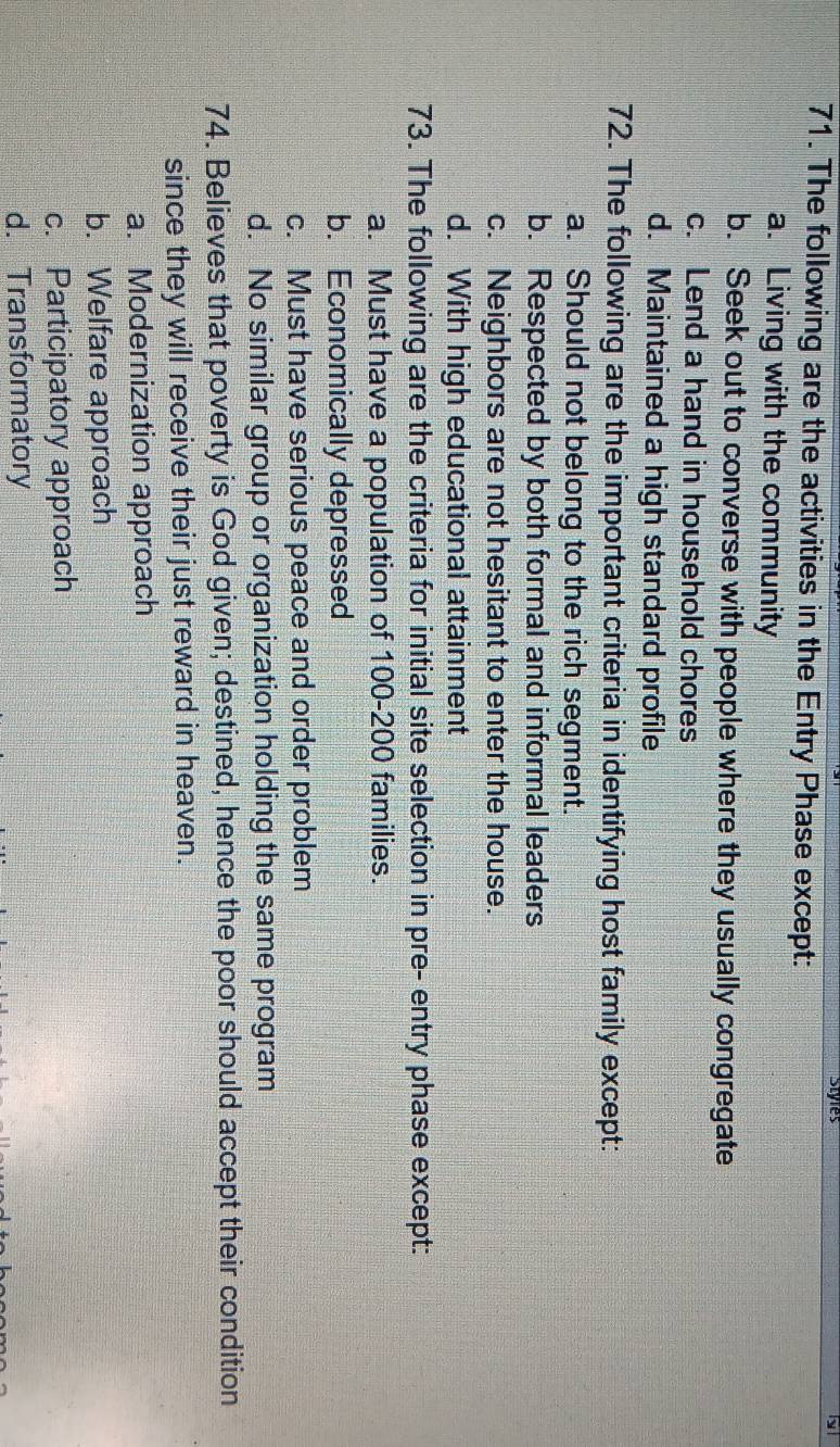 Styies y
71. The following are the activities in the Entry Phase except:
a. Living with the community
b. Seek out to converse with people where they usually congregate
c. Lend a hand in household chores
d. Maintained a high standard profile
72. The following are the important criteria in identifying host family except:
a. Should not belong to the rich segment.
b. Respected by both formal and informal leaders
c. Neighbors are not hesitant to enter the house.
d. With high educational attainment
73. The following are the criteria for initial site selection in pre- entry phase except:
a. Must have a population of 100-200 families.
b. Economically depressed
c. Must have serious peace and order problem
d. No similar group or organization holding the same program
74. Believes that poverty is God given; destined, hence the poor should accept their condition
since they will receive their just reward in heaven.
a. Modernization approach
b. Welfare approach
c. Participatory approach
d. Transformatory