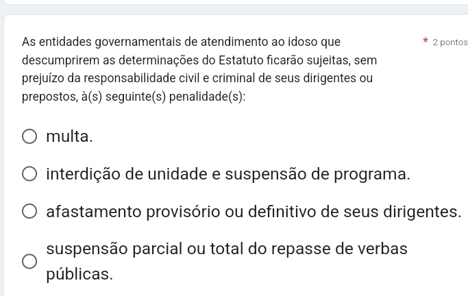 As entidades governamentais de atendimento ao idoso que 2 pontos
descumprirem as determinações do Estatuto ficarão sujeitas, sem
prejuízo da responsabilidade civil e criminal de seus dirigentes ou
prepostos, à(s) seguinte(s) penalidade(s):
multa.
interdição de unidade e suspensão de programa.
afastamento provisório ou definitivo de seus dirigentes.
suspensão parcial ou total do repasse de verbas
públicas.