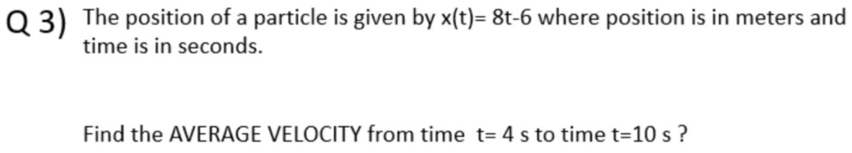 The position of a particle is given by x(t)=8t-6 where position is in meters and 
time is in seconds. 
Find the AVERAGE VELOCITY from time t=4s to time t=10s ?