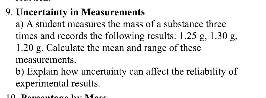 Uncertainty in Measurements 
a) A student measures the mass of a substance three 
times and records the following results: 1.25 g, 1.30 g,
1.20 g. Calculate the mean and range of these 
measurements. 
b) Explain how uncertainty can affect the reliability of 
experimental results. 
1