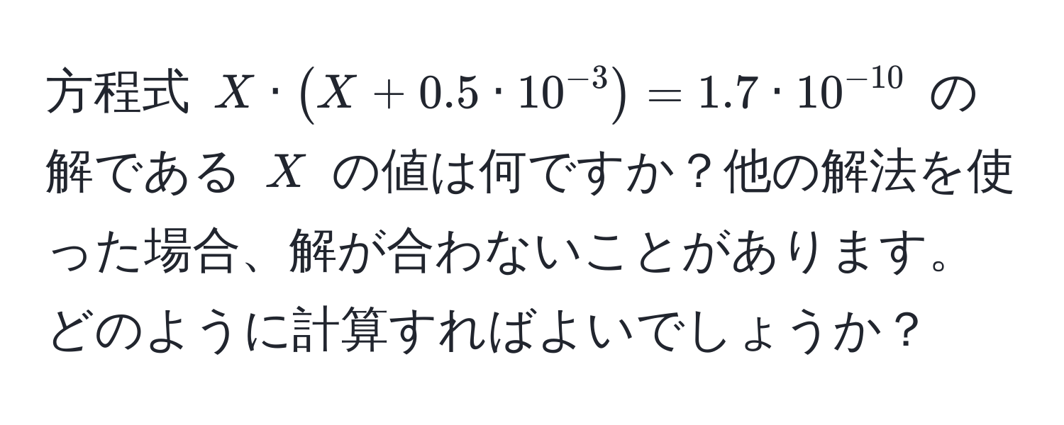 方程式 $X · (X + 0.5 · 10^(-3)) = 1.7 · 10^(-10)$ の解である $X$ の値は何ですか？他の解法を使った場合、解が合わないことがあります。どのように計算すればよいでしょうか？