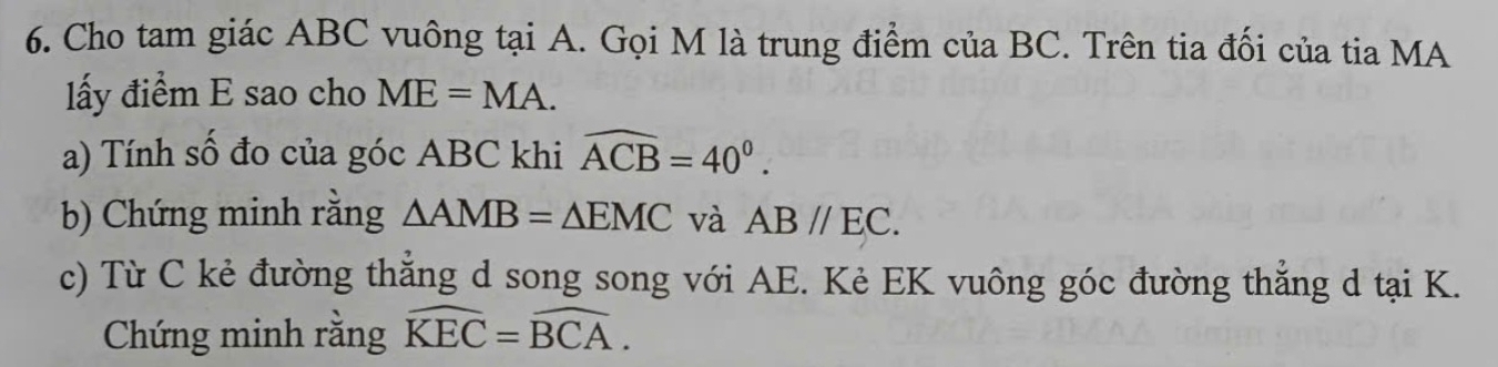 Cho tam giác ABC vuông tại A. Gọi M là trung điểm của BC. Trên tia đối của tia MA 
lấy điểm E sao cho ME=MA. 
a) Tính số đo của góc ABC khi widehat ACB=40°. 
b) Chứng minh rằng △ AMB=△ EMC và ABparallel EC. 
c) Từ C kẻ đường thắng d song song với AE. Kẻ EK vuông góc đường thẳng d tại K. 
Chứng minh rằng widehat KEC=widehat BCA.