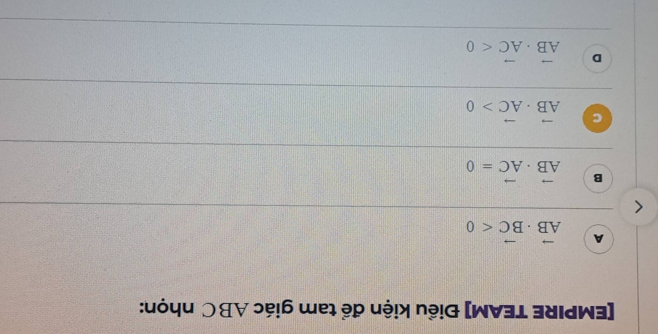 [EMPIRE TEAM] Điều kiện để tam giác ABC nhọn:
A vector AB· vector BC<0</tex>
B vector AB· vector AC=0
C vector AB· vector AC>0
D vector AB· vector AC<0</tex>