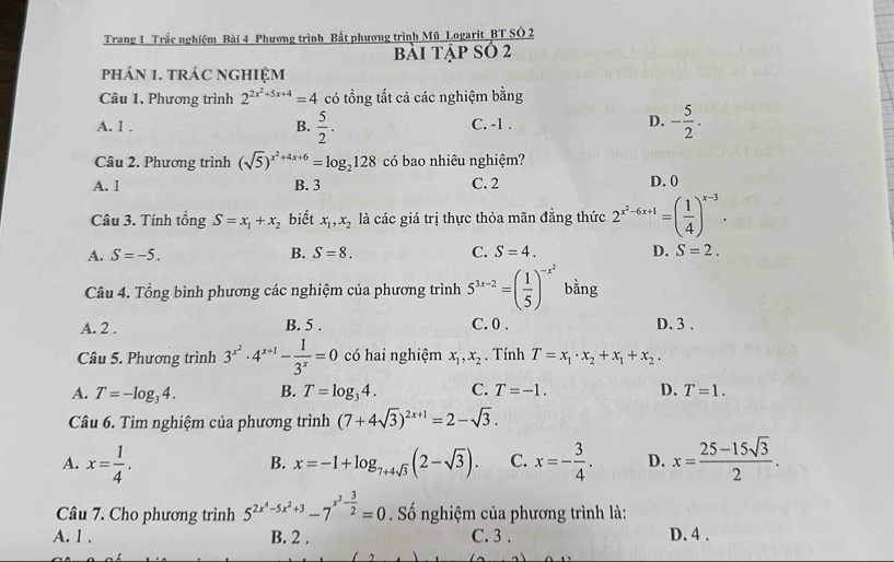 Trang 1 Trắc nghiệm Bài 4 Phương trình Bất phương trình Mũ Logarit_BT SÓ 2
bài tập số 2
phán 1. tráC ngHIệM
Câu 1. Phương trình 2^(2x^2)+5x+4=4 có tổng tất cả các nghiệm bằng
D.
A. 1 . B.  5/2 . - 5/2 .
C. -1 .
Câu 2. Phương trình (sqrt(5))^x^2+4x+6=log _2128 có bao nhiêu nghiệm?
A. 1 B. 3 C. 2 D. 0
Câu 3. Tính tổng S=x_1+x_2 biết x_1,x_2 là các giá trị thực thỏa mãn đẳng thức 2^(x^2)-6x+1=( 1/4 )^x-3.
A. S=-5. B. S=8. C. S=4. D. S=2.
Câu 4. Tổng bình phương các nghiệm của phương trình 5^(3x-2)=( 1/5 )^-x^2 bằng
A. 2 . B. 5 . C. 0 . D. 3 .
Câu 5. Phương trình 3^(x^2)· 4^(x+1)- 1/3^x =0 có hai nghiệm x_1,x_2. Tính T=x_1· x_2+x_1+x_2·
A. T=-log _34. B. T=log _34. C. T=-1. D. T=1.
Câu 6. Tìm nghiệm của phương trình (7+4sqrt(3))^2x+1=2-sqrt(3).
A. x= 1/4 . x=-1+log _7+4sqrt(3)(2-sqrt(3)). C. x=- 3/4 . D. x= (25-15sqrt(3))/2 .
B.
Câu 7. Cho phương trình 5^(2x^4)-5x^2+3-7^(x^2)- 3/2 =0 Số nghiệm của phương trình là:
A. 1 . B. 2 . C. 3 . D. 4 .