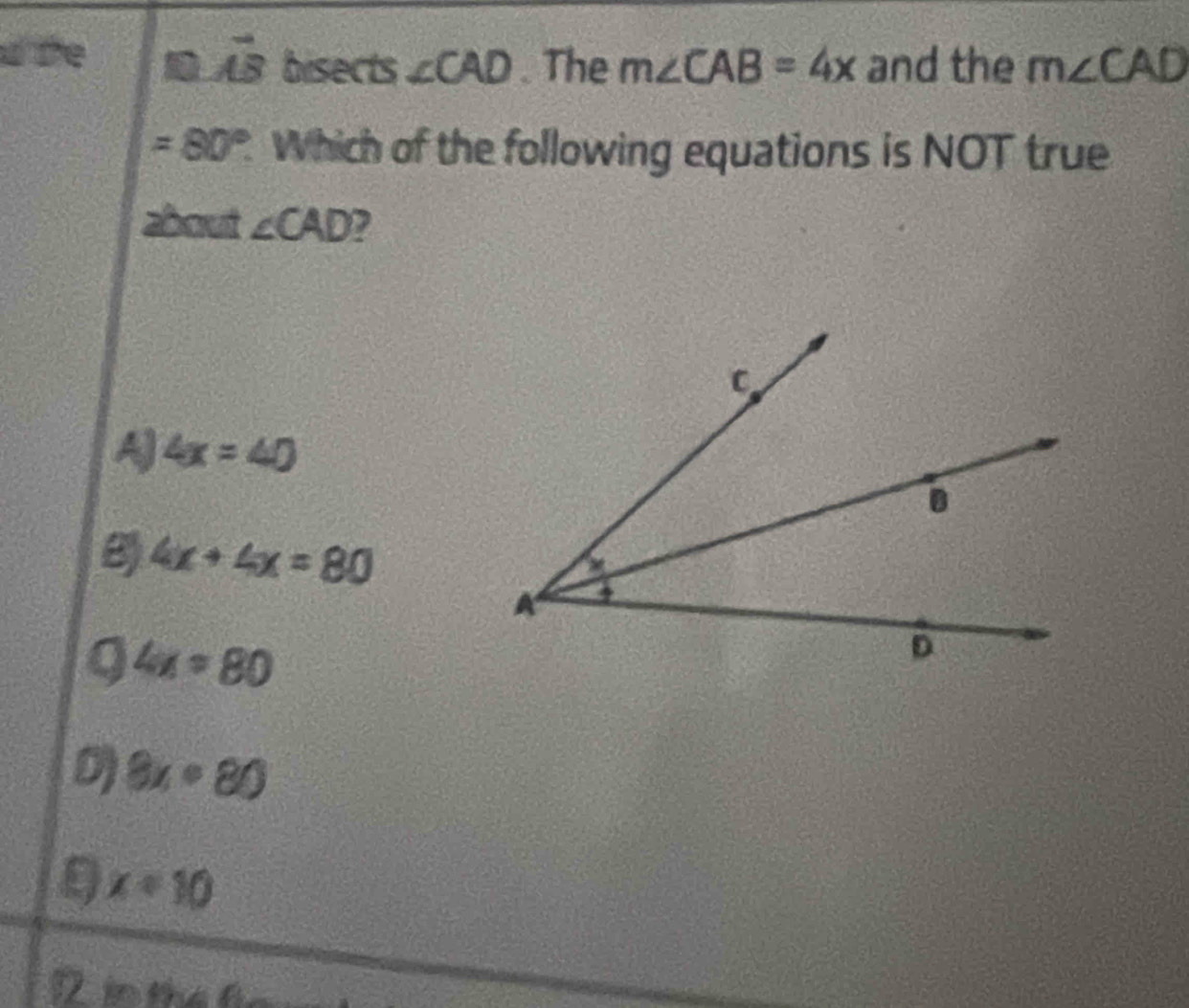 the
vector AB bisects ∠ CAD. The m∠ CAB=4x and the m∠ CAD
=80°. Which of the following equations is NOT true
about ∠ CAD ,
A 4x=40
8 4x+4x=80
Q 4x=80
8x· 80
9 x=10