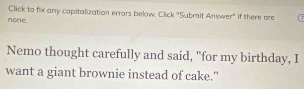 Click to fix any capitalization errors below. Click ''Submit Answer'' if there are 7
none. 
Nemo thought carefully and said, "for my birthday, I 
want a giant brownie instead of cake."