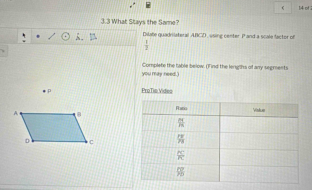 < 14 of 2
3.3 What Stays the Same?
Dilate quadrilateral ABCD , using center P and a scale factor of
 1/2 
Complete the table below. (Find the lengths of any segments
you may need.)
P ProTip Video