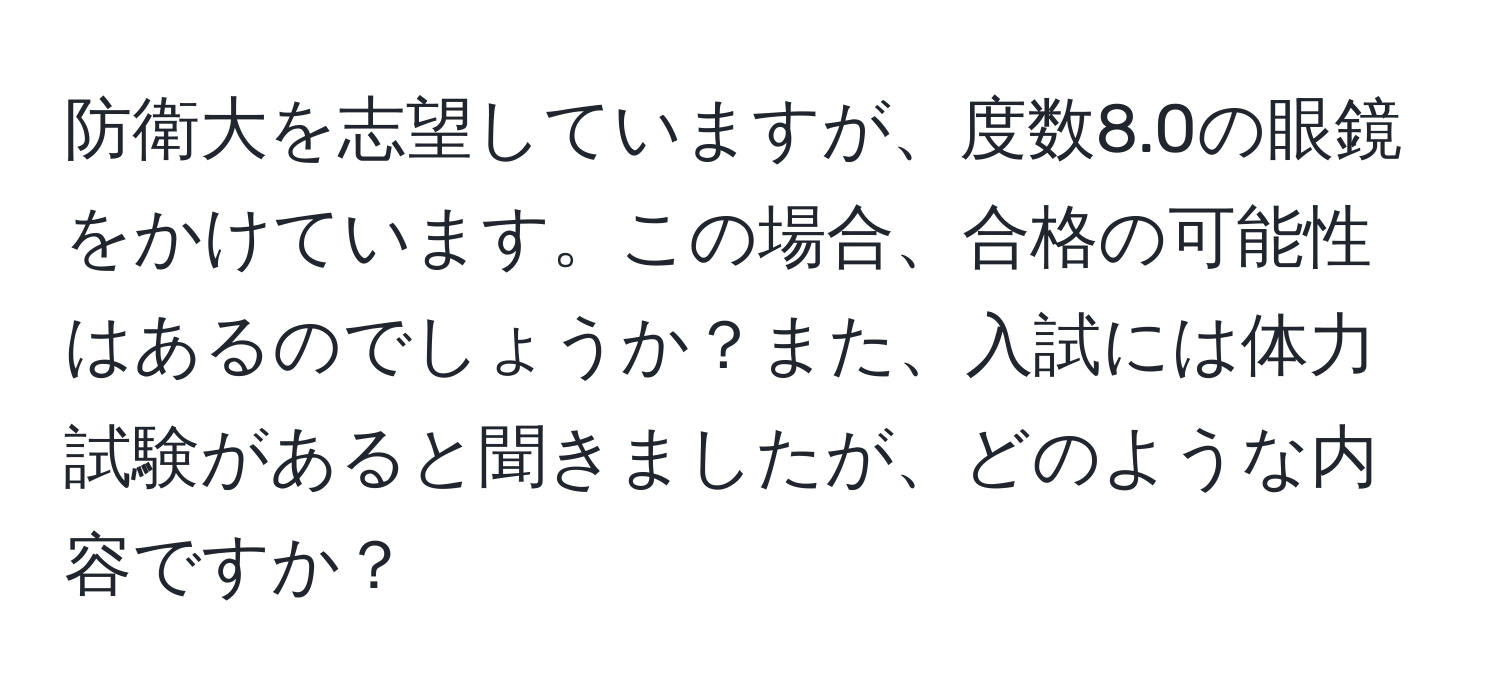 防衛大を志望していますが、度数8.0の眼鏡をかけています。この場合、合格の可能性はあるのでしょうか？また、入試には体力試験があると聞きましたが、どのような内容ですか？