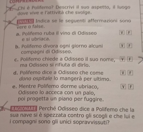 Chi è Polifemo? Descrivi il suo aspetto, il luogo 
dove vive e l'attività che svolge. 
X INVALSI Indica se le seguenti affermazioni sono 
vere o false. 
a. Polifemo ruba il vino di Odisseo V F 
e si ubriaca. 
b. Polifemo divora ogni giorno alcuni V F 
compagni di Odisseo. 
c. Polifemo chiede a Odisseo il suo nome, V F 
ma Odisseo si rifiuta di dirlo. 
d. Polifemo dice a Odisseo che come V F 
dono ospitale lo mangerà per ultimo. 
e. Mentre Polifemo dorme ubriaco, M F 
Odisseo lo acceca con un palo, 
poi progetta un piano per fuggire. 
3. RAGIONARE Perché Odisseo dice a Polifemo che la 
sua nave si è spezzata contro gli scogli e che lui e 
i compagni sono gli unici sopravvissuti?