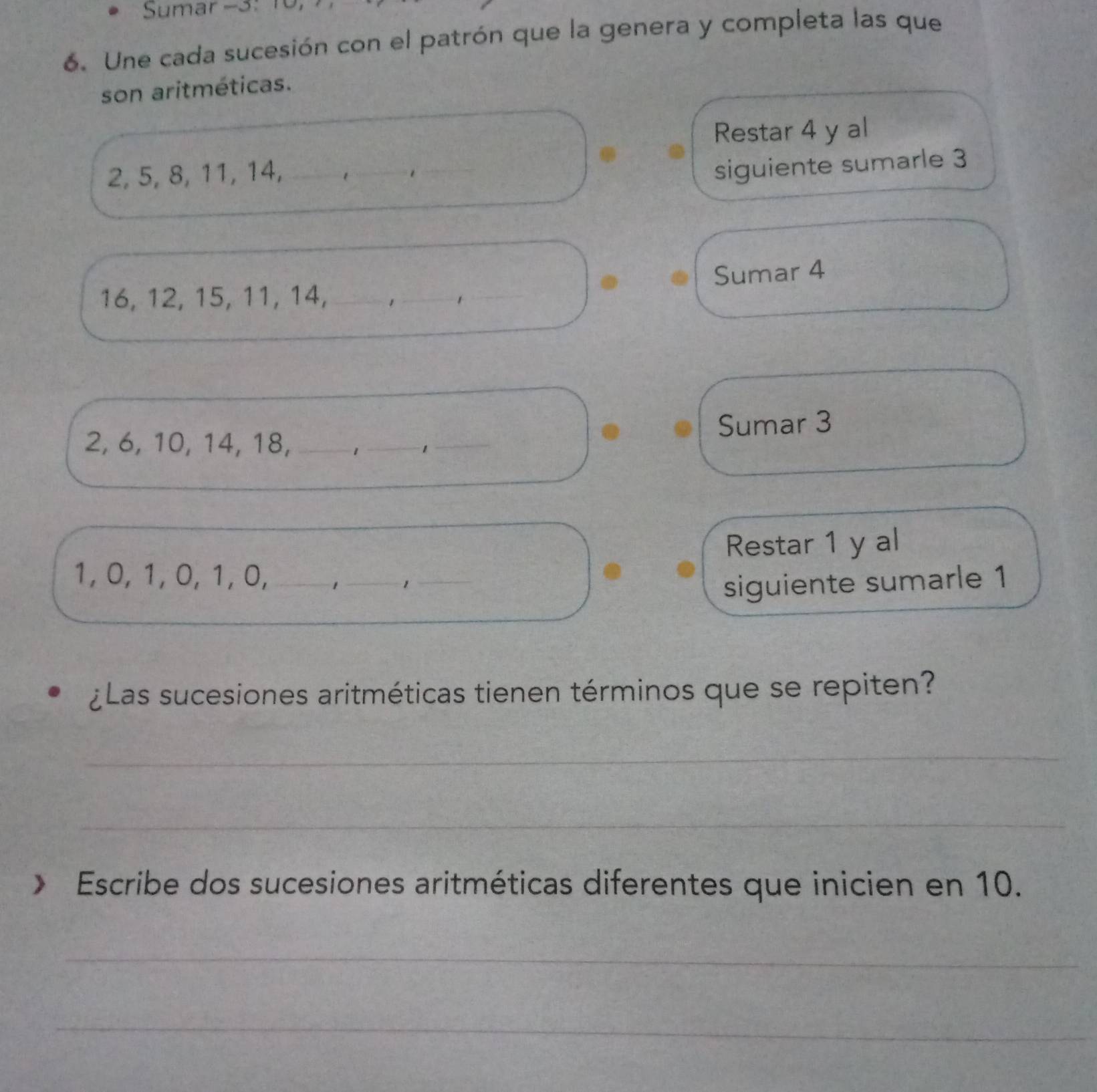 Sumar -3 : 10, 
6. Une cada sucesión con el patrón que la genera y completa las que 
son aritméticas. 
Restar 4 y al
2, 5, 8, 11, 14, —.. 
siguiente sumarle 3
16, 12, 15, 11, 14, , , Sumar 4
2, 6, 10, 14, 18, _,_—, Sumar 3
Restar 1 y al
1, 0, 1, 0, 1, 0,_ 
_ 1
_ 
siguiente sumarle 1 
¿Las sucesiones aritméticas tienen términos que se repiten? 
_ 
_ 
》 Escribe dos sucesiones aritméticas diferentes que inicien en 10. 
_ 
_