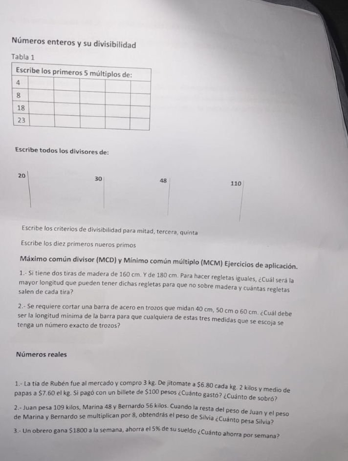 Números enteros y su divisibilidad 
Tabla 1 
Escribe todos los divisores de:
20
30
48
110
Escribe los criterios de divisibilidad para mitad, tercera, quinta 
Escribe los diez primeros nueros primos 
Máximo común divisor (MCD) y Mínimo común múltiplo (MCM) Ejercicios de aplicación. 
1.- Si tiene dos tiras de madera de 160 cm. Y de 180 cm. Para hacer regletas iguales, ¿Cuál será la 
mayor longitud que pueden tener dichas regletas para que no sobre madera y cuántas regletas 
salen de cada tira? 
2.- Se requiere cortar una barra de acero en trozos que midan 40 cm, 50 cm o 60 cm. ¿Cuál debe 
ser la longitud mínima de la barra para que cualquiera de estas tres medidas que se escoja se 
tenga un número exacto de trozos? 
Números reales 
1.- La tía de Rubén fue al mercado y compro 3 kg. De jitomate a $6.80 cada kg. 2 kilos y medio de 
papas a $7.60 el kg. Si pagó con un billete de $100 pesos ¿Cuánto gastó? ¿Cuánto de sobró? 
2.- Juan pesa 109 kilos, Marina 48 y Bernardo 56 kilos. Cuando la resta del peso de Juan y el peso 
de Marina y Bernardo se multiplican por 8, obtendrás el peso de Silvia ¿Cuánto pesa Silvia? 
3.- Un obrero gana $1800 a la semana, ahorra el 5% de su sueldo ¿Cuánto ahorra por semana?