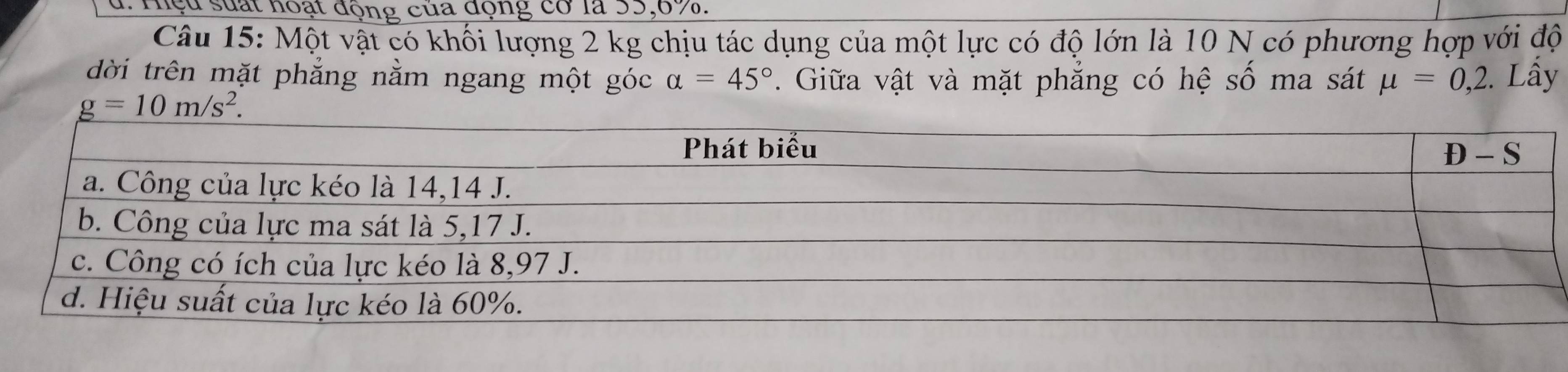 Hiệu suất hoạt động của động cơ là 35,6%.
Câu 15: Một vật có khối lượng 2 kg chịu tác dụng của một lực có độ lớn là 10 N có phương hợp với độ
dời trên mặt phẳng nằm ngang một góc alpha =45°. Giữa vật và mặt phăng có hệ số ma sát mu =0,2. Lấy
g=10m/s^2.