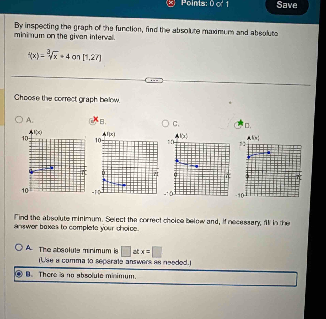 Save
By inspecting the graph of the function, find the absolute maximum and absolute
minimum on the given interval.
f(x)=sqrt[3](x)+4 on [1,27]
Choose the correct graph below.
A.
B.
C.
D.
 
Find the absolute minimum. Select the correct choice below and, if necessary, fill in the
answer boxes to complete your choice.
A. The absolute minimum is □ at x=□ .
(Use a comma to separate answers as needed.)
B. There is no absolute minimum.