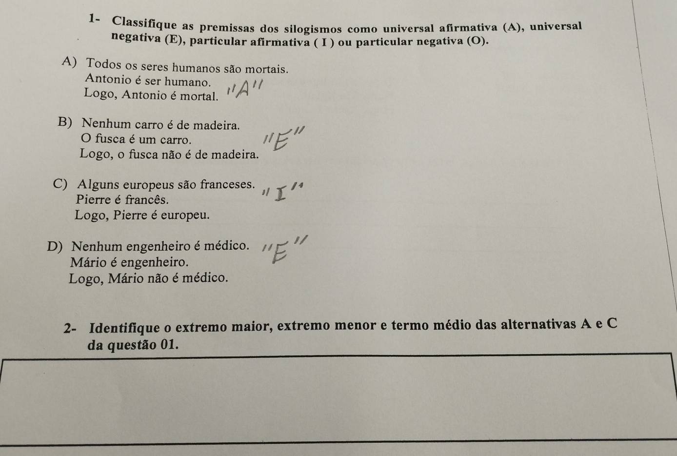 1- Classifique as premissas dos silogismos como universal afirmativa (A), universal 
negativa (E), particular afirmativa ( I ) ou particular negativa (O). 
A) Todos os seres humanos são mortais. 
Antonio é ser humano. 
Logo, Antonio é mortal. 
B) Nenhum carro é de madeira. 
O fusca é um carro. 
Logo, o fusca não é de madeira. 
C) Alguns europeus são franceses. 
Pierre é francês. 
Logo, Pierre é europeu. 
D) Nenhum engenheiro é médico. 
Mário é engenheiro. 
Logo, Mário não é médico. 
2- Identifique o extremo maior, extremo menor e termo médio das alternativas A e C 
da questão 01.