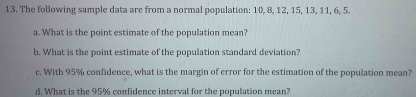 The following sample data are from a normal population: 10, 8, 12, 15, 13, 11, 6, 5. 
a. What is the point estimate of the population mean? 
b. What is the point estimate of the population standard deviation? 
c. With 95% confidence, what is the margin of error for the estimation of the population mean? 
d. What is the 95% confidence interval for the population mean?