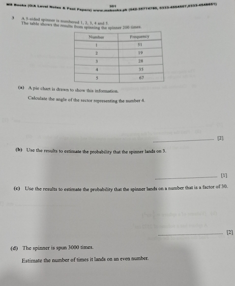 MS Books (OIA Leval Motev & Past Papers) www.mabooks.pk (042-35774780, 0333-1504507,0333-4548651) 
3 A 5 -sided spinner is numbered 1, 2, 3, 4 and 5
The table shows the results from spinning the spinner 200 times. 
(a) A pie chart is drawn to show this information. 
Calculate the angle of the sector representing the number 4. 
_[2] 
(b) Use the results to estimate the probability that the spinner lands on 3. 
_[1] 
(c) Use the results to estimate the probability that the spinner lands on a number that is a factor of 30. 
_[2] 
(d) The spinner is spun 3000 times. 
Estimate the number of times it lands on an even number.