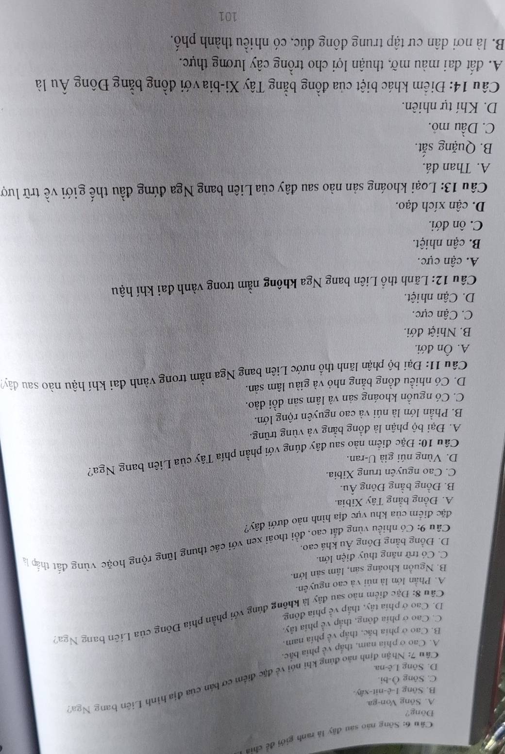 Sông nào sau đây là ranh giới để chia
Đông?
A. Sông Von-ga
B. Sông 1-ê-nit-xây
Câu 7: Nhận định nào đứng khi nói về đặc điểm cơ bản của địa hình Liên bang Nga'
C. Sông Ô-bi.
D. Sông Lê-na.
A. Cao ở phía nam, thắp về phía bắc.
B. Cao ở phía bắc, thắp về phía nam.
C. Cao ở phía đông, thắp về phía tây.
Câu 8: Đặc điểm nào sau đây là không đúng với phần phía Đông của Liên bang Nga?
D. Cao ở phía tây, thấp về phía đông
A. Phần lớn là núi và cao nguyên.
B. Nguồn khoáng sản, lâm sản lớn.
C. Có trữ năng thủy điện lớn.
Câu 9: Có nhiều vùng đất cao, đồi thoải xen với các thung lũng rộng hoặc vùng đất thấp là
D. Đồng bằng Đông Âu khá cao.
đặc điểm của khu vực địa hình nào dưới đây?
A. Đồng bằng Tây Xibia.
B. Đồng bằng Đông Âu.
C. Cao nguyên trung Xibia.
D. Vùng núi già U-ran.
Câu 10: Đặc điểm nào sau đây đúng với phần phía Tây của Liên bang Nga?
A. Đại bộ phận là đồng bằng và vùng trũng.
B. Phần lớn là núi và cao nguyên rộng lớn.
C. Có nguồn khoáng sản và lâm sản dồi dào.
D. Có nhiều đồng bằng nhỏ và giàu lâm sản.
Câu 11: Đại bộ phận lãnh thổ nước Liên bang Nga nằm trong vành đai khí hậu nào sau đây
A. Ôn đới.
B. Nhiệt đới.
C. Cận cực.
D. Cận nhiệt.
Câu 12: Lãnh thổ Liên bang Nga không nằm trong vành đai khí hậu
A. cận cực.
B. cận nhiệt.
C. ôn đới.
D. cận xích đạo.
Câu 13: Loại khoáng sản nào sau đây của Liên bang Nga đứng đầu thế giới về trữ lượ
A. Than đá.
B. Quặng sắt.
C. Dầu mỏ.
D. Khí tự nhiên.
Câu 14: Điểm khác biệt của đồng bằng Tây Xi-bia với đồng bằng Đông Âu là
A. đất đai màu mỡ, thuận lợi cho trồng cây lương thực.
B. là nơi dân cư tập trung đông đúc, có nhiều thành phố.
101
