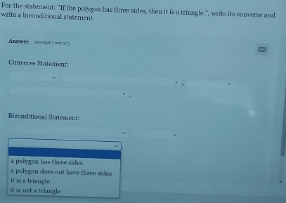 For the statement: "If the polygon has three sides, then it is a triangle.", write its converse and
write a biconditional statement.
Answer Atserpt 2aot of 3
Converse Statement:
Biconditional Statement:
a polygon has three sides
a polygon does not have three sides
it is a triangle
it is not a triangle