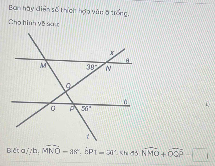 Bạn hãy điền số thích hợp vào ô trống.
Cho hình vẽ sau:
Biết   /b, widehat MNO=38°,widehat bPt=56°. Khi đó, widehat NMO+widehat OQP=□