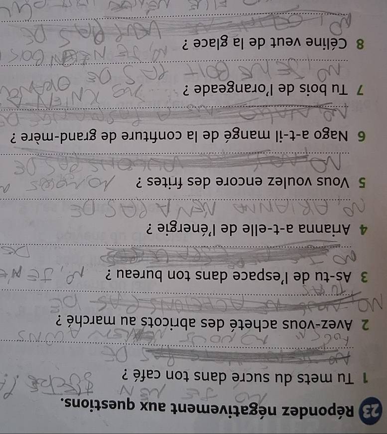 Répondez négativement aux questions. 
1 Tu mets du sucre dans ton café ? 
_ 
_ 
_ 
2 Avez-vous acheté des abricots au marché ? 
_ 
3 As-tu de l’espace dans ton bureau ? 
_ 
_ 
_ 
__ 
4 Arianna a-t-elle de l'énergie ? 
_ 
5 Vous voulez encore des frites ? 
_ 
_ 
_ 
6 Nago a-t-il mangé de la confiture de grand-mère ? 
_ 
_ 
_ 
7 Tu bois de l'orangeade ? 
_ 
_ 
_ 
_ 
8 Céline veut de la glace ? 
_ 
_ 
_ 
_