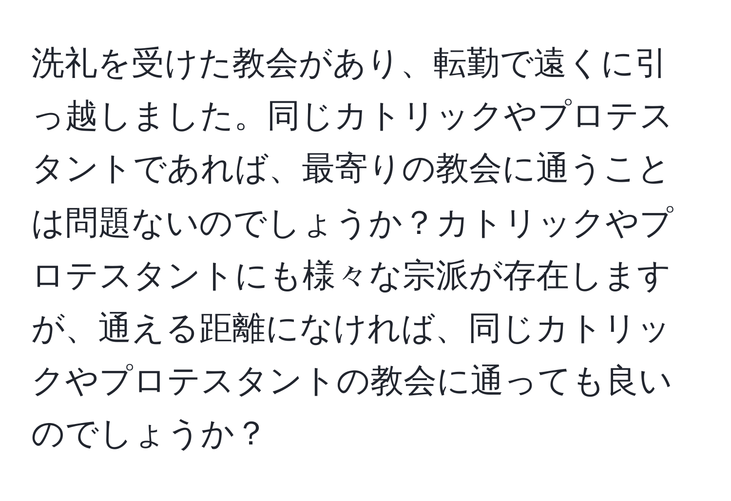 洗礼を受けた教会があり、転勤で遠くに引っ越しました。同じカトリックやプロテスタントであれば、最寄りの教会に通うことは問題ないのでしょうか？カトリックやプロテスタントにも様々な宗派が存在しますが、通える距離になければ、同じカトリックやプロテスタントの教会に通っても良いのでしょうか？