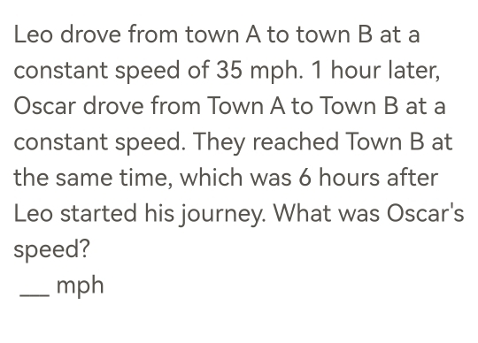 Leo drove from town A to town B at a 
constant speed of 35 mph. 1 hour later, 
Oscar drove from Town A to Town B at a 
constant speed. They reached Town B at 
the same time, which was 6 hours after 
Leo started his journey. What was Oscar's 
speed? 
_mph