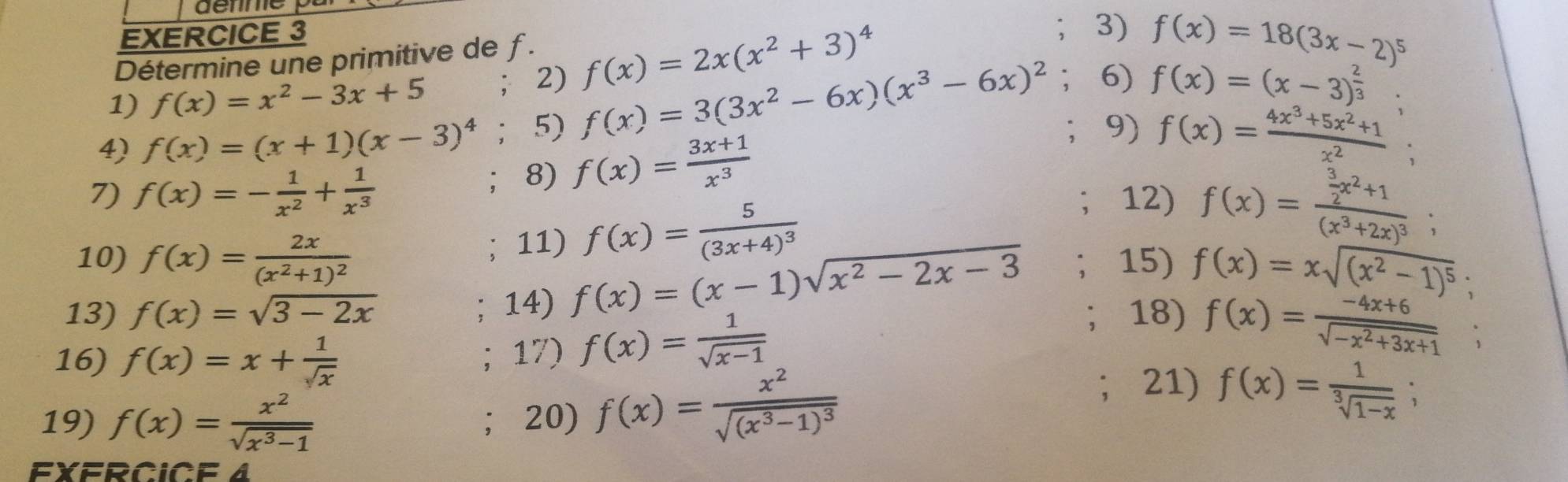 Détermine une primitive de ƒ.
1) f(x)=x^2-3x+5 ； 2) f(x)=2x(x^2+3)^4
3) f(x)=18(3x-2)^5
:
4) f(x)=(x+1)(x-3)^4 ； 5) f(x)=3(3x^2-6x)(x^3-6x)^2 6) f(x)=(x-3)^ 2/3 .
; 8) f(x)= (3x+1)/x^3 
9) f(x)= (4x^3+5x^2+1)/x^2  `
7) f(x)=- 1/x^2 + 1/x^3  12) f(x)=frac  3/2 x^2+1(x^3+2x)^3;; 11) f(x)=frac 5(3x+4)^3
10) f(x)=frac 2x(x^2+1)^2 15) f(x)=xsqrt((x^2-1)^5);; 14) f(x)=(x-1)sqrt(x^2-2x-3)
13) f(x)=sqrt(3-2x) 18) f(x)= (-4x+6)/sqrt(-x^2+3x+1)  、
16) f(x)=x+ 1/sqrt(x) ; 17) f(x)= 1/sqrt(x-1) 
19) f(x)= x^2/sqrt(x^3-1)  ；20) f(x)=frac x^2sqrt((x^3-1)^3); 21) f(x)= 1/sqrt[3](1-x)  :
EXFRCICE 4