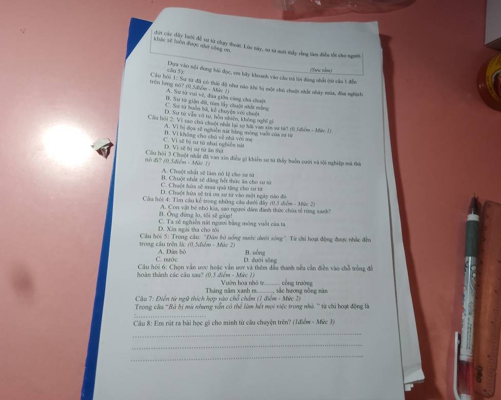 khác sẽ luôn được nhớ công ơn
ứt các dây lưới đề sư từ chạy thoát. Lúc này, sư từ mới thầy rằng lâm điều tốt cho người
(Sưu tâm)
câu 5): Dựa vào nội dung bài đọc, em hãy khoanh vào câu trả lời đùng nhất (từ câu 1 đến
Câu hỏi : Sự tử đã có thái độ như nào khi bị một chú chuột nhất nhảy múa, đùa nghịch
trên lưng nó? (0,5điểm - Mức 1)
A. Sư từ vui vẻ, đùa giỡn cùng chủ chuột
B. Sư từ giận dữ, túm lấy chuột nhất mắng
C. Sư từ buồn bã, kể chuyện với chuột
D. Sư từ vẫn võ tư, hồn nhiên, không nghĩ gi
Câu hỏi 2: Vì sao chủ chuột nhất lại sợ hãi van xin sư từ? (0,5điểm - Mức 1)
A. Vì bị đọa sẽ nghiền nát bằng móng vuốt của sư từ
B. Vì không cho chủ về nhà với mẹ
C. Vì sẽ bị sư tử nhai nghiễn nát
D. Vì sẽ bị sư tử ăn thịt
Cầu hội 3 Chuột nhất đã van xin điều gi khiến sư từ thấy buồn cười và tội nghiệp mã thả
nó đi? (0,5điểm - Mức 1)
A. Chuột nhất sẽ làm nô lệ cho sư từ
B. Chuột nhất sẽ dâng hết thức ăn cho sư từ
C. Chuột hứa sẽ mua quả tặng cho sư tử
D. Chuột hứa sẽ trả ơn sư tử vào một ngày nào đó
Câu hỏi 4: Tìm câu kể trong những câu dưới đây (0,5 điểm - Mức 2)
A. Con vật bé nhỏ kia, sao người đám đánh thức chùa tế rừng xanh?
B. Ông đừng lo, tôi sẽ giúp!
C. Ta sẽ nghiên nát người bằng móng vuốt của ta
D. Xin ngài tha cho tôi
Câu hỏi 5: Trong câu: ''Đàn bỏ uống nước dưới sông''. Từ chỉ hoạt động được nhắc đến
trong cầu trên là: (0,5điểm - Mức 2)
A. Dàn bò B. uồng
C. nước D. dưới sông
* Câu hỏi 6: Chọn vẫn ược hoặc vẫn ượ và thêm đầu thanh nếu cần điền vào chỗ trồng đề
hoàn thành các câu sau? (0,5 điểm - Mức 1)
Vườn hoa nhỏ tr :.......... cổng trường
Tháng năm xanh m.........., sắc hương nồng nàn
Câu 7: Điễn từ ngữ thích hợp vào chỗ chấm (1 điểm - Mức 2)
Trong câu 'Bà bị mù nhưng vẫn có thể làm hết mọi việc trong nhà. '' từ chỉ hoạt động là
_
Câu 8: Em rút ra bài học gì cho mình từ câu chuyện trên? (1điểm - Mức 3)
_
_
_