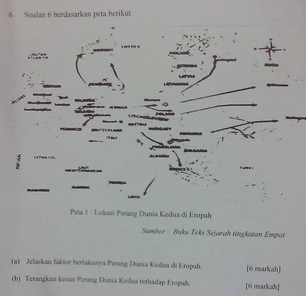 Soalan 6 berdasarkan peta berikut 
Peta 1 : Lokasi Perang Dunia Kedua di Eropah 
Sumber : Buku Teks Sejarah tingkatan Empat 
(a) Jelaskan faktor berlakunya Perang Dunia Kedua di Eropah. 
[6 markah] 
(b) Terangkan kesan Perang Dunia Kedua terhadap Eropah. 
[6 markah]