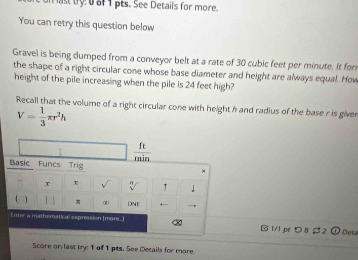 on last try: 0 of 1 pts. See Details for more. 
You can retry this question below 
Gravel is being dumped from a conveyor belt at a rate of 30 cubic feet per minute. It for 
the shape of a right circular cone whose base diameter and height are always equal. How 
height of the pile increasing when the pile is 24 feet high? 
Recall that the volume of a right circular cone with height h and radius of the base r is given
V= 1/3 π r^2h
I
 ft/min 
Basic Funcs Trig × 
x x √ n ↑ 
 ) π ∞ DNE 
Enter a mathematical expression [more..] B 1/1 pt つ 8 $ 2 ① Deta 
Score on last try: 1 of 1 pts. See Details for more.