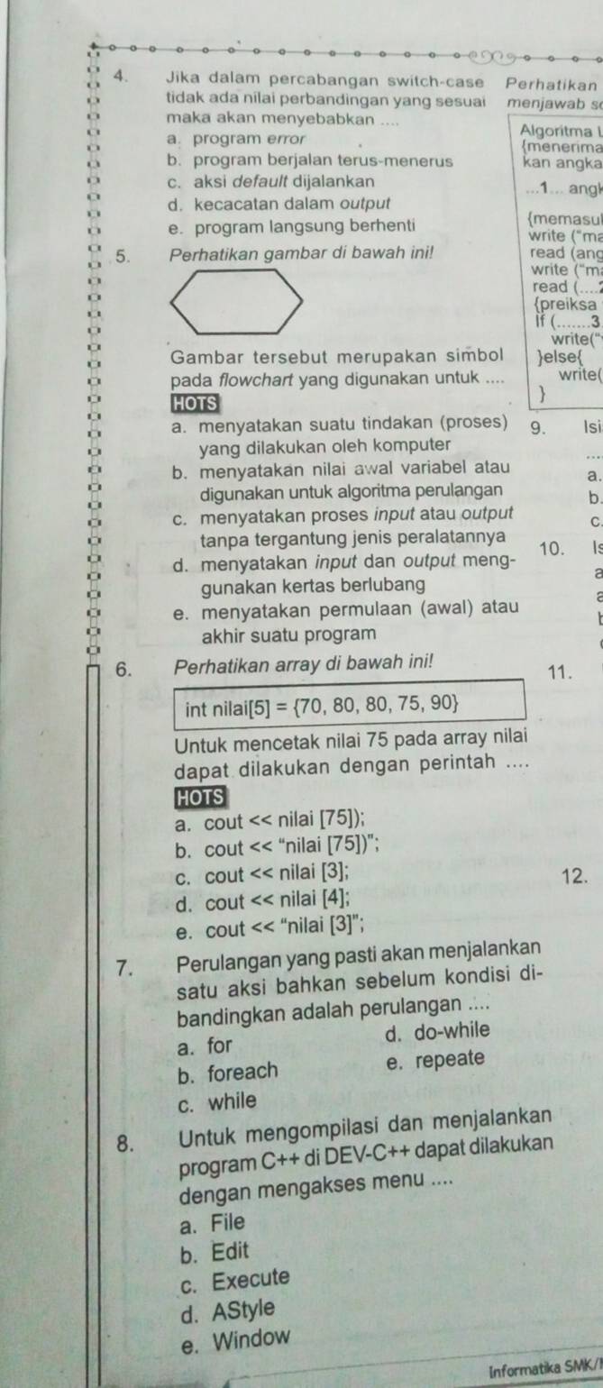 Jika dalam percabangan switch-case Perhatikan
tidak ada nilai perbandingan yang sesuai menjawab s
maka akan menyebabkan ....
Algoritma l
a. program error menerima
b. program berjalan terus-menerus kan angka
c. aksi default dijalankan ...1... angk
d. kecacatan dalam output memasul
e. program langsung berhenti  write ("ma
5. Perhatikan gambar di bawah ini! read (ang
write ('m
read (....
preiksa
if (……3
write("
Gambar tersebut merupakan simbol else
pada flowchart yang digunakan untuk .... write(
HOTS

a. menyatakan suatu tindakan (proses) 9. Isi
yang dilakukan oleh komputer
..
b. menyatakan nilai awal variabel atau a.
digunakan untuk algoritma perulangan b.
c. menyatakan proses input atau output C.
tanpa tergantung jenis peralatannya
d. menyatakan input dan output meng- 10. Is
a
gunakan kertas berlubang
e. menyatakan permulaan (awal) atau
akhir suatu program
6. Perhatikan array di bawah ini! 11.
int nilai[5]= 70,80,80,75,90
Untuk mencetak nilai 75 pada array nilai
dapat dilakukan dengan perintah ....
HOTS
a. cout nilai [75]);
b. cout “nilai [75] )";
c. cout nilai [3]; 12.
d. cout nilai 4
e. cout “nilai [3]”;
7. Perulangan yang pasti akan menjalankan
satu aksi bahkan sebelum kondisi di-
bandingkan adalah perulangan ....
a. for d. do-while
b. foreach e. repeate
c. while
8. Untuk mengompilasi dan menjalankan
program C++ diDEV-C++ dapat dilakukan
dengan mengakses menu ....
a.File
b. Edit
c. Execute
d. AStyle
e. Window
Informatika SMK/I