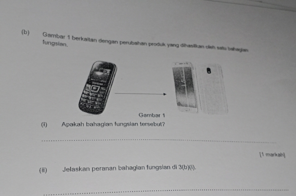 Gambar 1 berkaitan dengan perubahan produk yang dihasilkan oleh salu bahagian 
fungsian. 
(i) Apakah bahagian fungslan tersebut? 
_ 
[1 markah] 
(ii) Jelaskan peranan bahagian fungsian di 3 (b)(i). 
_